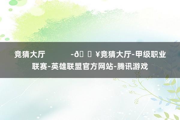 竞猜大厅            -🔥竞猜大厅-甲级职业联赛-英雄联盟官方网站-腾讯游戏