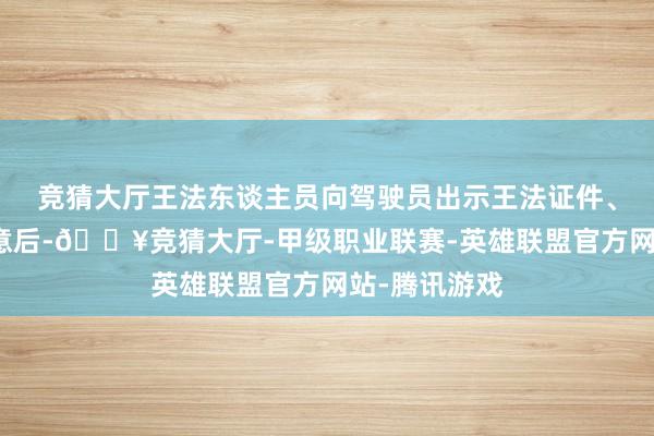 竞猜大厅王法东谈主员向驾驶员出示王法证件、标明身份来意后-🔥竞猜大厅-甲级职业联赛-英雄联盟官方网站-腾讯游戏