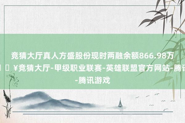 竞猜大厅真人方盛股份现时两融余额866.98万元-🔥竞猜大厅-甲级职业联赛-英雄联盟官方网站-腾讯游戏