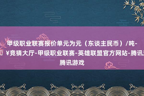 甲级职业联赛报价单元为元（东谈主民币）/吨-🔥竞猜大厅-甲级职业联赛-英雄联盟官方网站-腾讯游戏