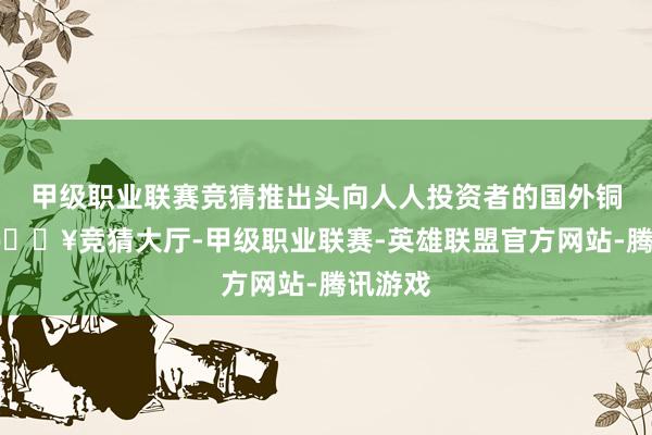 甲级职业联赛竞猜推出头向人人投资者的国外铜期货-🔥竞猜大厅-甲级职业联赛-英雄联盟官方网站-腾讯游戏