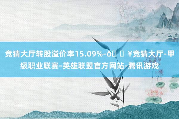 竞猜大厅转股溢价率15.09%-🔥竞猜大厅-甲级职业联赛-英雄联盟官方网站-腾讯游戏