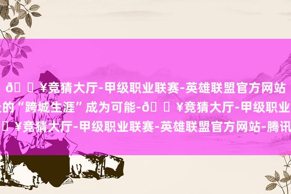 🔥竞猜大厅-甲级职业联赛-英雄联盟官方网站-腾讯游戏让说走就走的“跨城生涯”成为可能-🔥竞猜大厅-甲级职业联赛-英雄联盟官方网站-腾讯游戏