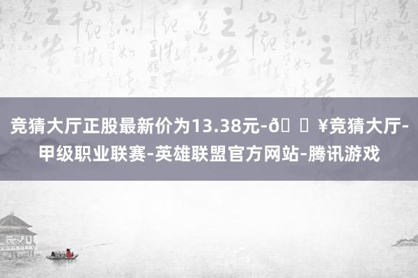 竞猜大厅正股最新价为13.38元-🔥竞猜大厅-甲级职业联赛-英雄联盟官方网站-腾讯游戏