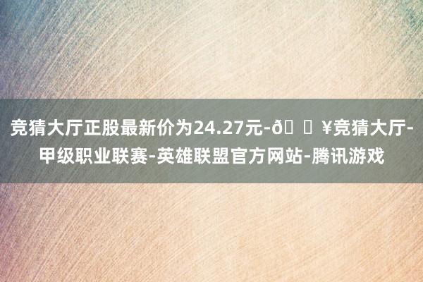 竞猜大厅正股最新价为24.27元-🔥竞猜大厅-甲级职业联赛-英雄联盟官方网站-腾讯游戏