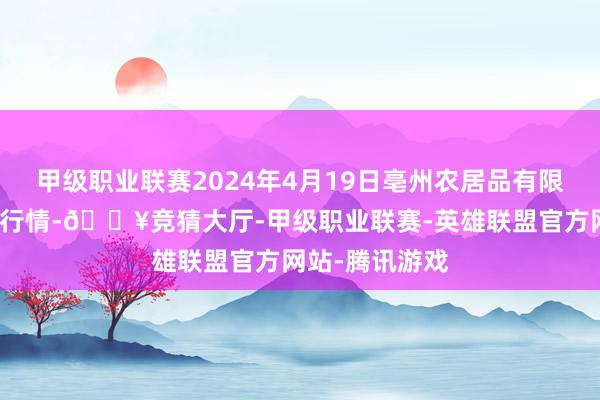 甲级职业联赛2024年4月19日亳州农居品有限职守公司价钱行情-🔥竞猜大厅-甲级职业联赛-英雄联盟官方网站-腾讯游戏