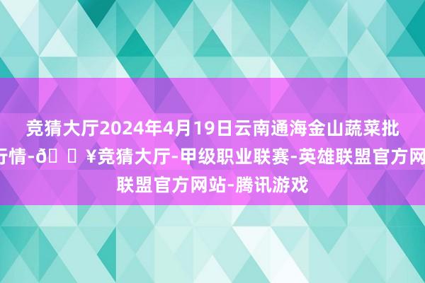 竞猜大厅2024年4月19日云南通海金山蔬菜批发阛阓价钱行情-🔥竞猜大厅-甲级职业联赛-英雄联盟官方网站-腾讯游戏