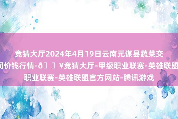 竞猜大厅2024年4月19日云南元谋县蔬菜交游市集有限背负公司价钱行情-🔥竞猜大厅-甲级职业联赛-英雄联盟官方网站-腾讯游戏