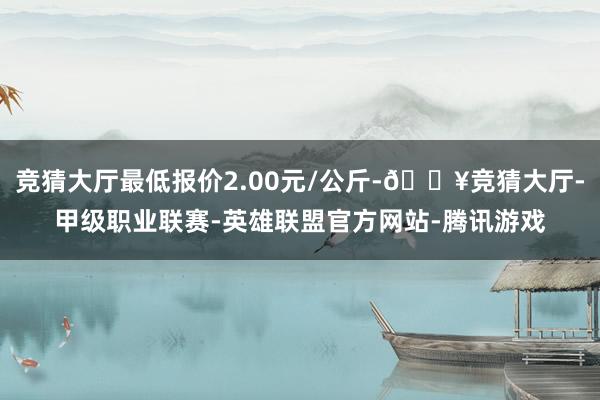 竞猜大厅最低报价2.00元/公斤-🔥竞猜大厅-甲级职业联赛-英雄联盟官方网站-腾讯游戏