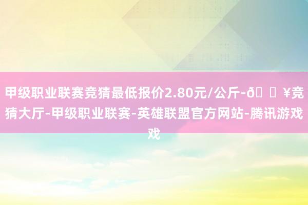 甲级职业联赛竞猜最低报价2.80元/公斤-🔥竞猜大厅-甲级职业联赛-英雄联盟官方网站-腾讯游戏