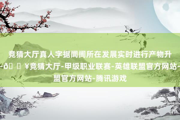 竞猜大厅真人字据阛阓所在发展实时进行产物升级和雠校-🔥竞猜大厅-甲级职业联赛-英雄联盟官方网站-腾讯游戏