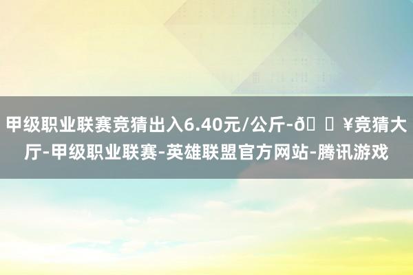 甲级职业联赛竞猜出入6.40元/公斤-🔥竞猜大厅-甲级职业联赛-英雄联盟官方网站-腾讯游戏