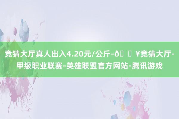 竞猜大厅真人出入4.20元/公斤-🔥竞猜大厅-甲级职业联赛-英雄联盟官方网站-腾讯游戏