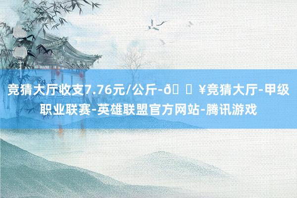 竞猜大厅收支7.76元/公斤-🔥竞猜大厅-甲级职业联赛-英雄联盟官方网站-腾讯游戏