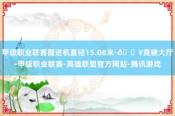 甲级职业联赛掘进机直径15.08米-🔥竞猜大厅-甲级职业联赛-英雄联盟官方网站-腾讯游戏