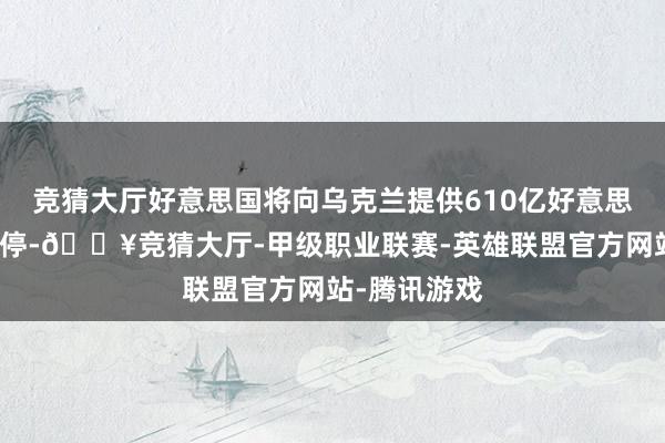 竞猜大厅好意思国将向乌克兰提供610亿好意思元的军事调停-🔥竞猜大厅-甲级职业联赛-英雄联盟官方网站-腾讯游戏