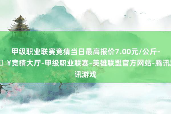 甲级职业联赛竞猜当日最高报价7.00元/公斤-🔥竞猜大厅-甲级职业联赛-英雄联盟官方网站-腾讯游戏