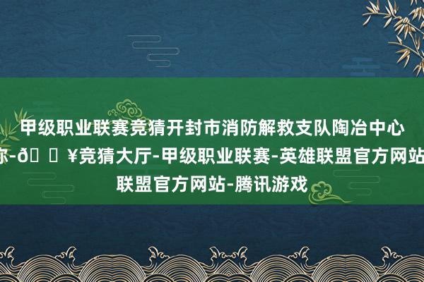 甲级职业联赛竞猜开封市消防解救支队陶冶中心接到报警称-🔥竞猜大厅-甲级职业联赛-英雄联盟官方网站-腾讯游戏