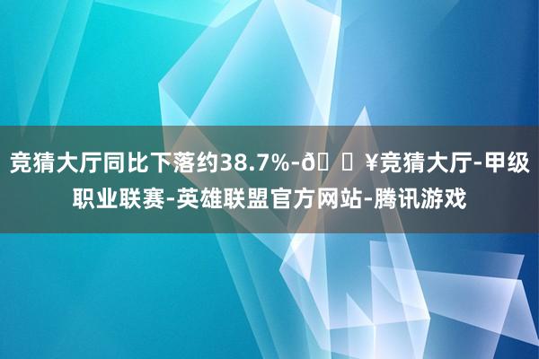 竞猜大厅同比下落约38.7%-🔥竞猜大厅-甲级职业联赛-英雄联盟官方网站-腾讯游戏