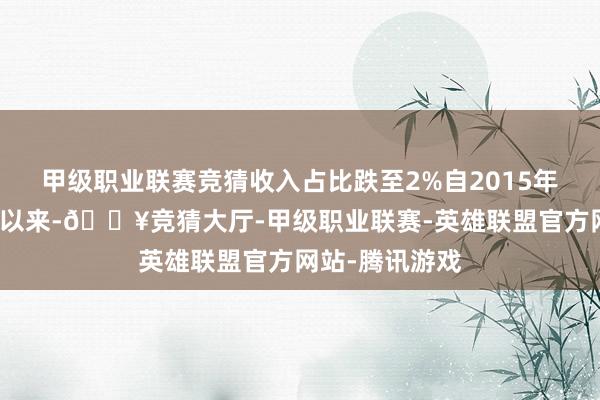 甲级职业联赛竞猜收入占比跌至2%自2015年参加中国市集以来-🔥竞猜大厅-甲级职业联赛-英雄联盟官方网站-腾讯游戏