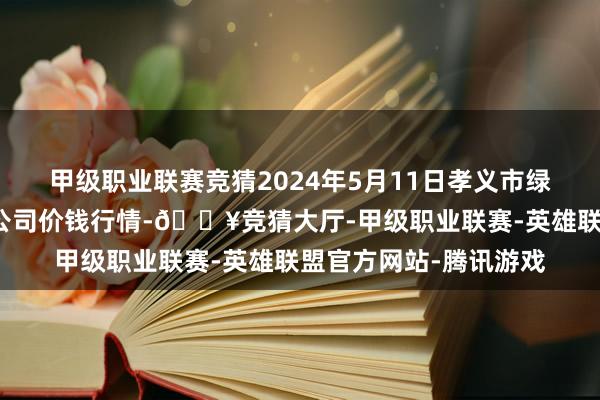 甲级职业联赛竞猜2024年5月11日孝义市绿海蔬菜批发销售有限公司价钱行情-🔥竞猜大厅-甲级职业联赛-英雄联盟官方网站-腾讯游戏