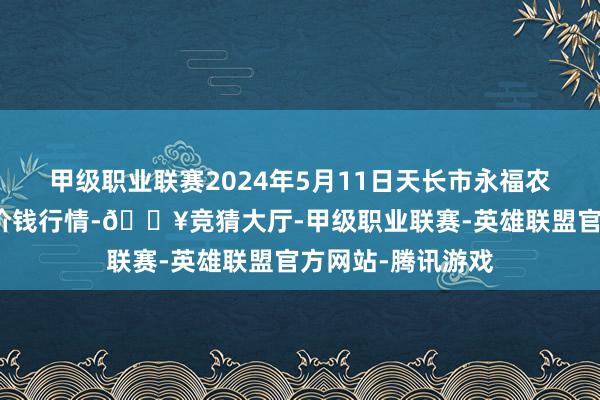 甲级职业联赛2024年5月11日天长市永福农副居品批发市集价钱行情-🔥竞猜大厅-甲级职业联赛-英雄联盟官方网站-腾讯游戏