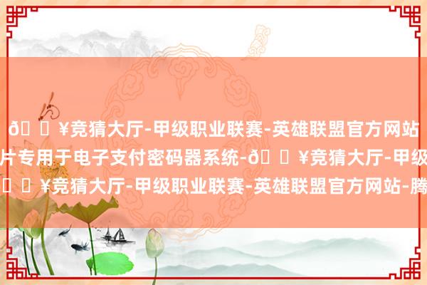 🔥竞猜大厅-甲级职业联赛-英雄联盟官方网站-腾讯游戏公司密码芯片专用于电子支付密码器系统-🔥竞猜大厅-甲级职业联赛-英雄联盟官方网站-腾讯游戏