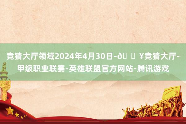 竞猜大厅领域2024年4月30日-🔥竞猜大厅-甲级职业联赛-英雄联盟官方网站-腾讯游戏