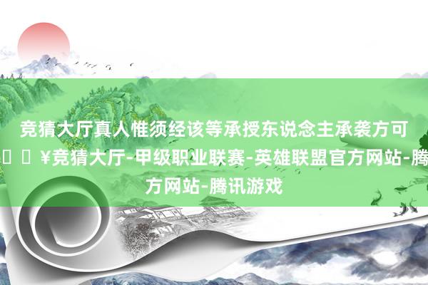 竞猜大厅真人惟须经该等承授东说念主承袭方可作实-🔥竞猜大厅-甲级职业联赛-英雄联盟官方网站-腾讯游戏