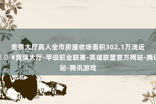 竞猜大厅真人全市房屋收场面积302.1万浅近米-🔥竞猜大厅-甲级职业联赛-英雄联盟官方网站-腾讯游戏