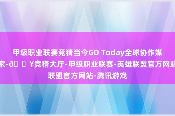 甲级职业联赛竞猜当今GD Today全球协作媒体超1000家-🔥竞猜大厅-甲级职业联赛-英雄联盟官方网站-腾讯游戏