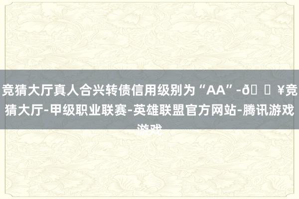 竞猜大厅真人合兴转债信用级别为“AA”-🔥竞猜大厅-甲级职业联赛-英雄联盟官方网站-腾讯游戏