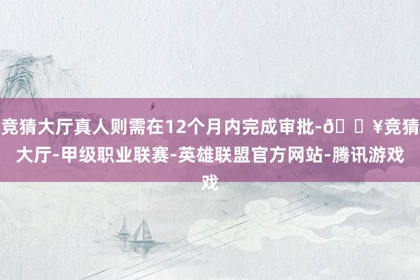 竞猜大厅真人则需在12个月内完成审批-🔥竞猜大厅-甲级职业联赛-英雄联盟官方网站-腾讯游戏