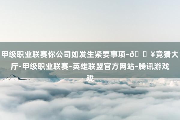 甲级职业联赛你公司如发生紧要事项-🔥竞猜大厅-甲级职业联赛-英雄联盟官方网站-腾讯游戏