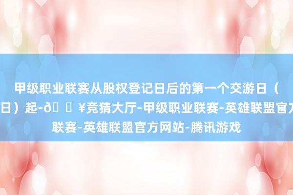 甲级职业联赛从股权登记日后的第一个交游日（即转股价钱修正日）起-🔥竞猜大厅-甲级职业联赛-英雄联盟官方网站-腾讯游戏