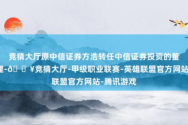 竞猜大厅原中信证券方浩转任中信证券投资的董事兼总司理-🔥竞猜大厅-甲级职业联赛-英雄联盟官方网站-腾讯游戏