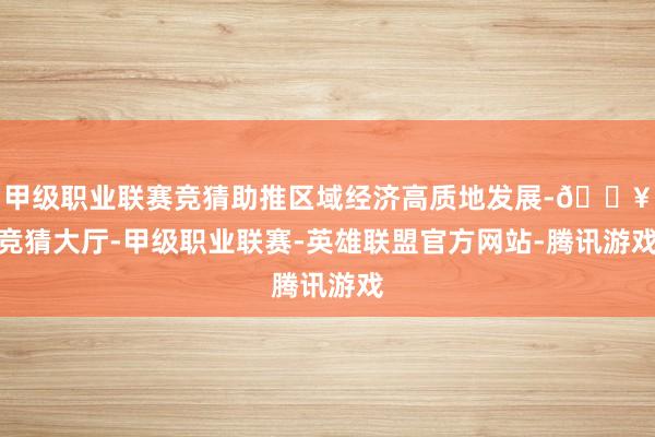 甲级职业联赛竞猜助推区域经济高质地发展-🔥竞猜大厅-甲级职业联赛-英雄联盟官方网站-腾讯游戏