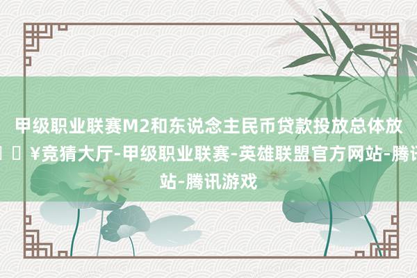 甲级职业联赛M2和东说念主民币贷款投放总体放缓-🔥竞猜大厅-甲级职业联赛-英雄联盟官方网站-腾讯游戏