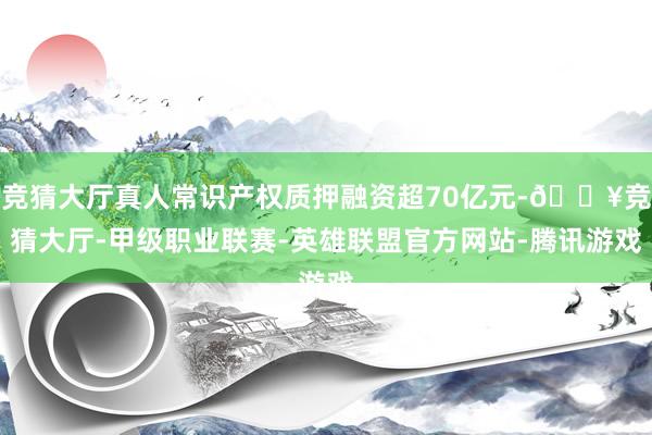 竞猜大厅真人常识产权质押融资超70亿元-🔥竞猜大厅-甲级职业联赛-英雄联盟官方网站-腾讯游戏