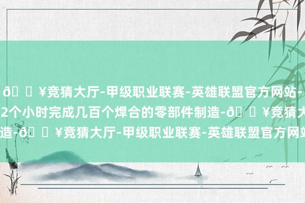 🔥竞猜大厅-甲级职业联赛-英雄联盟官方网站-腾讯游戏蓝本需要花1—2个小时完成几百个焊合的零部件制造-🔥竞猜大厅-甲级职业联赛-英雄联盟官方网站-腾讯游戏