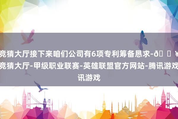 竞猜大厅接下来咱们公司有6项专利筹备恳求-🔥竞猜大厅-甲级职业联赛-英雄联盟官方网站-腾讯游戏