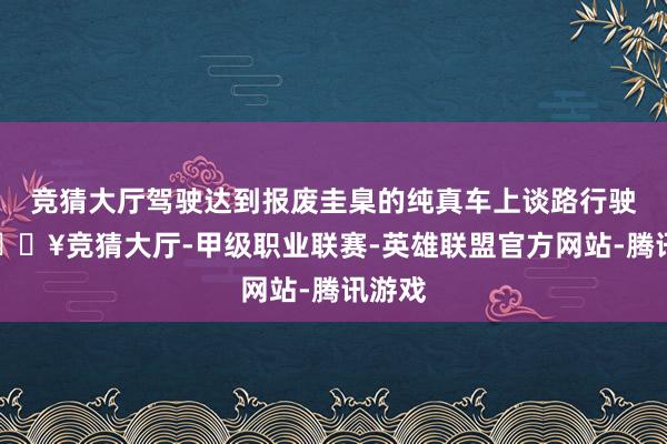 竞猜大厅驾驶达到报废圭臬的纯真车上谈路行驶的-🔥竞猜大厅-甲级职业联赛-英雄联盟官方网站-腾讯游戏