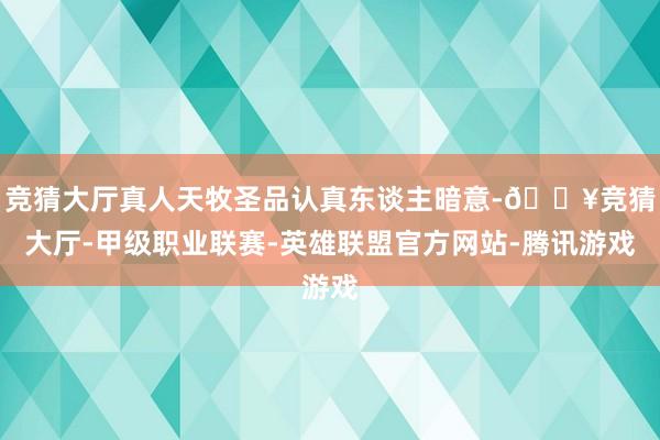 竞猜大厅真人天牧圣品认真东谈主暗意-🔥竞猜大厅-甲级职业联赛-英雄联盟官方网站-腾讯游戏