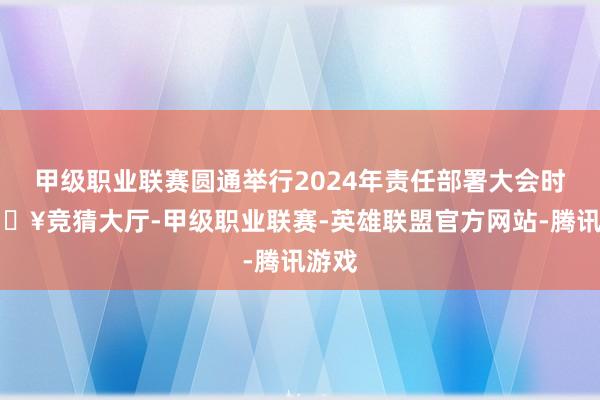 甲级职业联赛圆通举行2024年责任部署大会时-🔥竞猜大厅-甲级职业联赛-英雄联盟官方网站-腾讯游戏