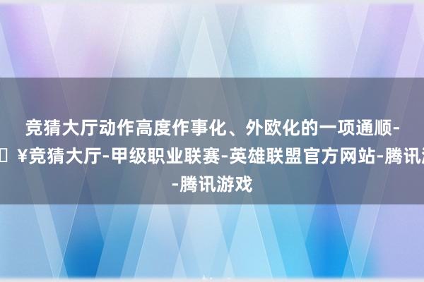 竞猜大厅动作高度作事化、外欧化的一项通顺-🔥竞猜大厅-甲级职业联赛-英雄联盟官方网站-腾讯游戏