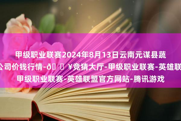 甲级职业联赛2024年8月13日云南元谋县蔬菜交游阛阓有限株连公司价钱行情-🔥竞猜大厅-甲级职业联赛-英雄联盟官方网站-腾讯游戏