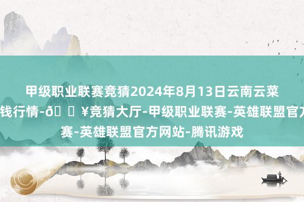 甲级职业联赛竞猜2024年8月13日云南云菜集团有限公司价钱行情-🔥竞猜大厅-甲级职业联赛-英雄联盟官方网站-腾讯游戏