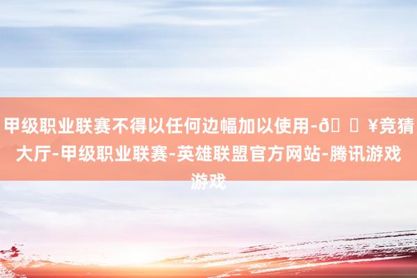 甲级职业联赛不得以任何边幅加以使用-🔥竞猜大厅-甲级职业联赛-英雄联盟官方网站-腾讯游戏