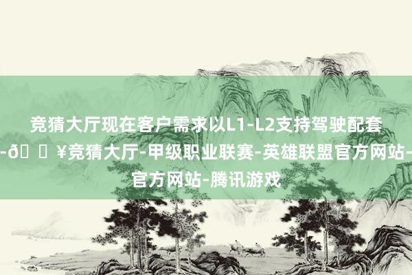 竞猜大厅现在客户需求以L1-L2支持驾驶配套居品为主-🔥竞猜大厅-甲级职业联赛-英雄联盟官方网站-腾讯游戏