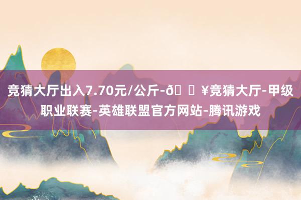 竞猜大厅出入7.70元/公斤-🔥竞猜大厅-甲级职业联赛-英雄联盟官方网站-腾讯游戏